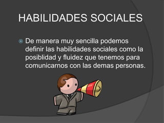 HABILIDADES SOCIALES
 De manera muy sencilla podemos
definir las habilidades sociales como la
posiblidad y fluidez que tenemos para
comunicarnos con las demas personas.
 