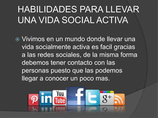 HABILIDADES PARA LLEVAR
UNA VIDA SOCIAL ACTIVA
 Vivimos en un mundo donde llevar una
vida socialmente activa es facil gracias
a las redes sociales, de la misma forma
debemos tener contacto con las
personas puesto que las podemos
llegar a conocer un poco mas.
 