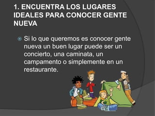 1. ENCUENTRA LOS LUGARES
IDEALES PARA CONOCER GENTE
NUEVA
 Si lo que queremos es conocer gente
nueva un buen lugar puede ser un
concierto, una caminata, un
campamento o simplemente en un
restaurante.
 