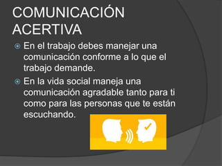 COMUNICACIÓN
ACERTIVA
 En el trabajo debes manejar una
comunicación conforme a lo que el
trabajo demande.
 En la vida social maneja una
comunicación agradable tanto para ti
como para las personas que te están
escuchando.
 