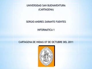 UNIVERSIDAD SAN BUENAVENTURA
               (CARTAGENA)



     SERGIO ANDRES ZARANTE FUENTES


              INFORMATICA 1



CARTAGENA DE INDIAS 07 DE OCTUBRE DEL 2011
 