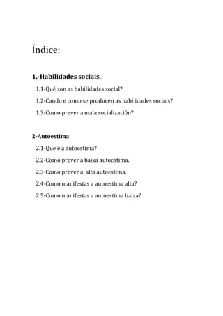 Índice:
1.-Habilidades sociais.
1.1-Qué son as habilidades social?
1.2-Cando e como se producen as habilidades sociais?
1.3-Como prever a mala socialización?

2-Autoestima
2.1-Que é a autoestima?
2.2-Como prever a baixa autoestima.
2.3-Como prever a alta autoestima.
2.4-Como manifestas a autoestima alta?
2.5-Como manifestas a autoestima baixa?

 