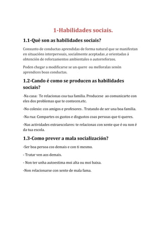 1-Habilidades sociais.
1.1-Qué son as habilidades sociais?
Conxunto de conductas aprendidas de forma natural que se manifestan
en situacións interpersoais, socialmente aceptadas ,e orientadas á
obtención de reforzamentos ambientales o autorreforzos.
Poden chegar a modificarse se un quere ou melloralas senón
aprendices boas conductas.

1.2-Cando é como se producen as habilidades
sociais?
-Na casa:

Te relacionas coa tua familia. Producese ao comunicarte con
eles dos problemas que te contecen.etc.
-No colexio: cos amigos e profesores . Tratando de ser una boa familia.
-Na rua: Compartes os gustos e disgustos coas persoas que ti queres.
-Nas actividades extraescolares: te relacionas con xente que é ou non é
da tua escola.

1.3-Como prever a mala socialización?
-Ser boa persoa cos demais e con ti mesmo.
- Tratar ven aos demais.
- Non ter unha autoestima moi alta ou moi baixa.
-Non relacionarse con xente de mala fama.

 