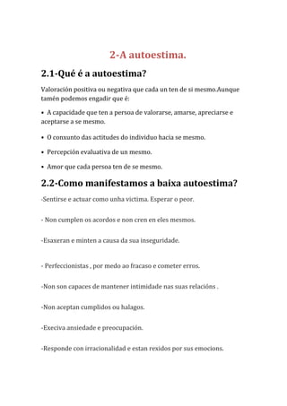 2-A autoestima.
2.1-Qué é a autoestima?
Valoración positiva ou negativa que cada un ten de si mesmo.Aunque
tamén podemos engadir que é:
• A capacidade que ten a persoa de valorarse, amarse, apreciarse e
aceptarse a se mesmo.
• O conxunto das actitudes do individuo hacia se mesmo.
• Percepción evaluativa de un mesmo.
• Amor que cada persoa ten de se mesmo.

2.2-Como manifestamos a baixa autoestima?
-Sentirse e actuar como unha victima. Esperar o peor.

- Non cumplen os acordos e non cren en eles mesmos.
-Esaxeran e minten a causa da sua inseguridade.

- Perfeccionistas , por medo ao fracaso e cometer erros.
-Non son capaces de mantener intimidade nas suas relacións .
-Non aceptan cumplidos ou halagos.
-Execiva ansiedade e preocupación.
-Responde con irracionalidad e estan rexidos por sus emocions.

 