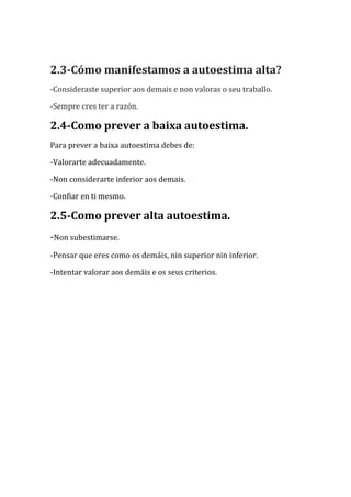 2.3-Cómo manifestamos a autoestima alta?
-Consideraste superior aos demais e non valoras o seu traballo.
-Sempre cres ter a razón.

2.4-Como prever a baixa autoestima.
Para prever a baixa autoestima debes de:
-Valorarte adecuadamente.
-Non considerarte inferior aos demais.
-Confiar en ti mesmo.

2.5-Como prever alta autoestima.
-Non subestimarse.
-Pensar que eres como os demáis, nin superior nin inferior.
-Intentar valorar aos demáis e os seus criterios.

 