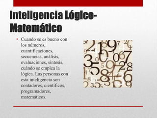 Inteligencia Lógico-
Matemático
 • Cuando se es bueno con
   los números,
   cuantificaciones,
   secuencias, análisis,
   evaluaciones, síntesis,
   cuándo se emplea la
   lógica. Las personas con
   esta inteligencia son
   contadores, científicos,
   programadores,
   matemáticos.
 