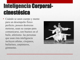 Inteligencia Corporal-
cinestésica
• Cuándo se unen cuerpo y mente
  para un desempeño físico
  perfecto, poseen destrezas
  motoras, usan su cuerpo para
  comunicarse, son buenos en el
  baile, atletismo. las personas
  que usan ésta inteligencia
  incluyen atletas, cirujanos,
  bailarines, carpinteros,
  gimnastas.
 