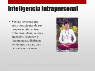 Inteligencia Intrapersonal
• Son las personas que
  están conscientes de sus
  propios sentimientos,
  fortalezas, ideas, valores,
  creencias, se ponen y
  logran metas, disfrutan
  del tiempo para sí, para
  pensar y reflexionar.
 