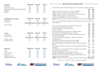 Total:
Total:
Redação
Gramática
Estrutura de frases
Organização de parágrafos sequêncializados
Pontuação
Revisão
Deficiente Normal Ótimo
Habilidades de audição
Em palestras
Socialmente
Sonha acordado
Deficiente Normal Ótimo
Frequentemente Às vezes Raramente
Provas
Composições
Respostas curtas
Tabelas / Gráﬁcos
Múltipla escolha
Deficiente Normal Ótimo
Muitos Erros Alguns Erros Precisa
Memória
Curta
Longa
Fatos / Detalhes
Conceitos
Material escutado
Habilidades de Estudo
Deficiente Normal Ótimo
Questionário de Estratégias Irlen
Alguém lê as instruções para ele ou dá apoio individual?
Alguém o ajuda com o dever de casa constantemente?
Alguém corrige ou reescreve constantemente os exercícios para ele?
Seu ﬁlho dita o que escreve e então reescreve?
Seu ﬁlho tem diﬁculdade de se expressar pela escrita?
Sim Não
Caso seu ﬁlho esteja no Ensino Fundamental, favor responder às seguintes perguntas:
Lê em voz alta ou murmura para si quando faz os exercícios.
Outras pessoas lêem livros para ele/você.
Já achou impossível ler um livro até o ﬁnal.
Dita seus relatórios.
Outras pessoas editam seus relatórios ou trabalhos escritos.
Você necessita de um dicionário para ler ou escrever.
Outras pessoas resumem livros ou relatam informações para você?
Evita ler livros didáticos?
Lê o início ou o ﬁnal de parágrafos ou capítulos ao invés de ler
o capítulo inteiro?
É ajudado com a lição de casa por seus pais ou amigos?
Evita exercícios de escola ou simplesmente não os faz?
Passou de ano apenas ouvindo as aulas em sala sem precisar de muita
leitura.
Acha mais fácil aprender informações novas em grupos de discussão do
que lendo.
Acha difícil ouvir e anotar simultaneamente. Problemas de comporta-
mento ou de atitude na escola.
Considerado preguiçoso ou desmotivado na escola.
Acha que tem diﬁculdade de aprendizado e se considera lento.
Estuda muito para tirar boas notas mas ainda assim, sente que é mais
inteligente do que notas indicam.
Sim Não
Caso você ou seu ﬁlho esteja cursando o ensino fundamental, médio ou superior, por
favor responda:
© Helen L. Irlen. 1997, 2000 – Reprodução integral ou parcial proibida
___/5
___/17
 