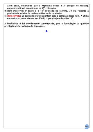 Além disso, observe-se que a Argentina ocupa a 3a posição no ranking,
   enquanto o Brasil encontra-se na 15a colocação.
d) Item incorreto: O Brasil é o 150 colocado no ranking. 33 diz respeito à
   produção brasileira de mel em milhares de toneladas.
e) Item correto: Os dados do gráfico apontam para a correção deste item. A China
   é o maior produtor de mel em 2005 [1a posição] e o Brasil o 150.

A habilidade 4 foi devidamente contemplada, pois a formulação da questão
privilegia a inter-relação de linguagens.




                                                                            10
 