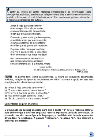 5.
  A partir da leitura de textos literários consagrados e de informações sobre
  concepções artísticas, estabelecer relações entre eles e seu contexto histórico,
  social, político ou cultural, inferindo as escolhas dos temas, gêneros discursivos
  e recursos expressivos dos autores.

     Amor é fogo que arde sem ver;
     é ferida que dói e não se sente;
     é um contentamento descontente;
     é dor que desatina sem doer.
     É um não querer mais que bem querer;
     é solitário andar por entre a gente;
     é nunca contentar-se de contente;
     é cuidar que se ganha em se perder.
     É querer estar preso por vontade;
     é servir a quem vence, o vencedor;
     é ter com quem nos mata lealdade.
     Mas como causar pode seu favor
     nos corações humanos amizade
     se tão contrário a si é o mesmo Amor?
                                   Luís de Camões
                            (In: Obras Completas de Camões, Lisboa, Livraria Sá da Costa, vol. 1,
                                                                                   1954, p. 232)


[1998] - O poema tem, como característica, a figura de linguagem denominada
antítese, relação de oposição de palavras ou idéias. Assinale a opção em que essa
oposição se faz claramente presente.

a) “Amor é fogo que arde sem se ver.”
b) “É um contentamento descontente.”
c) “É servir a quem se vence, o vencedor.”
d) “Mas como causar pode seu favor.”
e) “Se tão contrário a si é o mesmo Amor?”

Comentários do prof. DiAfonso:

O enunciado da questão colabora para que a opção “B” seja a resposta correta,
pois define o que é antítese enquanto recurso expressivo utilizado pelo autor. De
posse do conceito dessa figura de linguagem, o candidato não deveria apresentar
dificuldade na resolução. A palavra “contrário”, na opção “E”, não assegura a
presença de antítese.




                                                                                                    11
 
