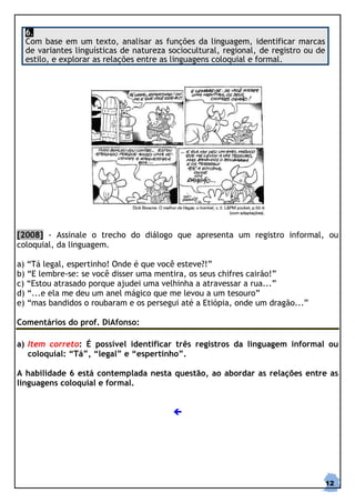 6.
  Com base em um texto, analisar as funções da linguagem, identificar marcas
  de variantes linguísticas de natureza sociocultural, regional, de registro ou de
  estilo, e explorar as relações entre as linguagens coloquial e formal.




[2008] - Assinale o trecho do diálogo que apresenta um registro informal, ou
coloquial, da linguagem.

a) “Tá legal, espertinho! Onde é que você esteve?!”
b) “E lembre-se: se você disser uma mentira, os seus chifres cairão!”
c) “Estou atrasado porque ajudei uma velhinha a atravessar a rua...”
d) “...e ela me deu um anel mágico que me levou a um tesouro”
e) “mas bandidos o roubaram e os persegui até a Etiópia, onde um dragão...”

Comentários do prof. DiAfonso:

a) Item correto: É possível identificar três registros da linguagem informal ou
   coloquial: “Tá”, “legal” e “espertinho”.

A habilidade 6 está contemplada nesta questão, ao abordar as relações entre as
linguagens coloquial e formal.




                                                                                     12
 