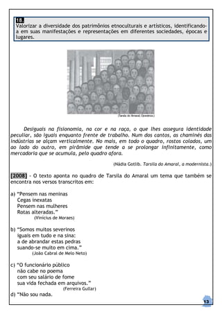18.
  Valorizar a diversidade dos patrimônios etnoculturais e artísticos, identificando-
  a em suas manifestações e representações em diferentes sociedades, épocas e
  lugares.




     Desiguais na fisionomia, na cor e na raça, o que lhes assegura identidade
peculiar, são iguais enquanto frente de trabalho. Num dos cantos, as chaminés das
indústrias se alçam verticalmente. No mais, em todo o quadro, rostos colados, um
ao lado do outro, em pirâmide que tende a se prolongar infinitamente, como
mercadoria que se acumula, pelo quadro afora.

                                           (Nádia Gotlib. Tarsila do Amaral, a modernista.)

[2008] - O texto aponta no quadro de Tarsila do Amaral um tema que também se
encontra nos versos transcritos em:

a) “Pensem nas meninas
   Cegas inexatas
   Pensem nas mulheres
   Rotas alteradas.”
         (Vinícius de Moraes)

b) “Somos muitos severinos
   iguais em tudo e na sina:
   a de abrandar estas pedras
   suando-se muito em cima.”
        (João Cabral de Melo Neto)

c) “O funcionário público
   não cabe no poema
   com seu salário de fome
   sua vida fechada em arquivos.”
                       (Ferreira Gullar)
d) “Não sou nada.
                                                                                       13
 
