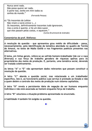 Nunca serei nada.
  Não posso querer ser nada.
  À parte isso, tenho em mim todos os
  sonhos do mundo.”
                          (Fernando Pessoa)

e) “Os inocentes do Leblon
   Não viram o navio entrar (...)
   Os inocentes, definitivamente inocentes tudo ignoravam,
   mas a areia é quente, e há um óleo suave
   que eles passam pelas costas, e aquecem.”
                                        (Carlos Drummond de Andrade)

Comentários do prof. DiAfonso:

A resolução da questão - que apresentou grau médio de dificuldade – passa,
necessariamente, pela identificação da temática abordada no quadro de Tarsila
do Amaral, no texto de Nádia Gotlib e nos fragmentos poéticos presentes nas
alternativas.

O tema, em linhas gerais, refere-se ao sofrido homem-trabalhador [de cor e raça
diversas] e sua força de trabalho geradora de riquezas apenas para os
proprietários dos meios de produção. É, portanto, uma temática social, devendo
ser tratada coletivamente.

As letras “A” e “E” não apresentam dados relevantes que possam constituir a
resolução da questão.

A letra “C” aborda a questão social, mas relacionada a um trabalhador
específico, isto é, ao funcionário público cujo serviço é prestado ao Estado e não
a quem detém o controle dos meios de produção num sistema capitalista.

A letra “D” revela a persistente ideia de negação do ser humano enquanto
indivíduo e não está associada ao homem enquanto força de trabalho.

A letra “B” soluciona a situação-problema apresentada no enunciado.

A habilidade 4 também foi exigida na questão.




                                                                              14
 