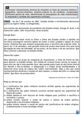 19.
  Confrontar interpretações diversas de situações ou fatos de natureza histórico-
  geográfica, técnico-científica, artístico-cultural ou do cotidiano, comparando
  diferentes pontos de vista, identificando os pressupostos de cada interpretação
  e analisando a validade dos argumentos utilizados.

[2003] – No dia 7 de outubro de 2001, Estados Unidos e Grã-Bretanha declararam
guerra ao regime Talibã, no Afeganistão.

Leia trechos das declarações do presidente dos Estados Unidos, George W. Bush, e de
Osama Bin Laden, líder muçulmano, nessa ocasião:

George Bush:

Um comandante-chefe envia os filhos e filhas dos Estados Unidos à batalha em
território estrangeiro somente depois de tomar o maior cuidado e depois de rezar
muito. Pedimos-lhes que estejam preparados para o sacrifício das próprias vidas. A
partir de 11 de setembro, uma geração inteira de jovens americanos teve uma nova
percepção do valor da liberdade, do seu preço, do seu dever e do seu sacrifício. Que
Deus continue a abençoar os Estados Unidos.

Osama Bin Laden:

Deus abençoou um grupo de vanguarda de muçulmanos, a linha de frente do Islã,
para destruir os Estados Unidos. Um milhão de crianças foram mortas no Iraque, e
para eles isso não é uma questão clara. Mas quando pouco mais de dez foram mortos
em Nairóbi e Dar-es-Salaam, o Afeganistão e o Iraque foram bombardeados e a
hipocrisia ficou atrás da cabeça dos infiéis internacionais. Digo a eles que esses
acontecimentos dividiram o mundo em dois campos, o campo dos fiéis e o campo dos
infiéis. Que Deus nos proteja deles.

                                                  (Adaptados de O Estado de S. Paulo, 8/10/2001)


Pode-se afirmar que

a) a justificativa das ações militares encontra sentido apenas nos argumentos de
   George W. Bush.
b) a justificativa das ações militares encontra sentido apenas nos argumentos de
   Osama Bin Laden.
c) ambos apóiam-se num discurso de fundo religioso para justificar o sacrifício e
   reivindicar a justiça.
d) ambos tentam associar a noção de justiça a valores de ordem política,
   dissociando-a de princípios religiosos.
e) ambos tentam separar a noção de justiça das justificativas de ordem religiosa,
   fundamentando-a numa estratégia militar

                                                                                           15
 