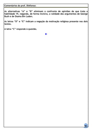 Comentários do prof. DiAfonso:

As alternativas “A” e “B” eliminam o confronto de opiniões de que trata a
habilidade 19, negando, de forma incisiva, a validade dos argumentos de George
Bush e de Osama Bin Laden.

As letras “D” e “E” indicam a negação da motivação religiosa presente nos dois
textos.

A letra “C” responde à questão.




                                                                          16
 