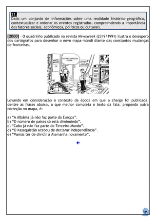 21.
  Dado um conjunto de informações sobre uma realidade histórico-geográfica,
  contextualizar e ordenar os eventos registrados, compreendendo a importância
  dos fatores sociais, econômicos, políticos ou culturais.

[2000] – O quadrinho publicado na revista Newsweek (23/9/1991) ilustra o desespero
dos cartógrafos para desenhar o novo mapa-múndi diante das constantes mudanças
de fronteiras.




Levando em consideração o contexto da época em que a charge foi publicada,
dentre as frases abaixo, a que melhor completa o texto da fala, propondo outra
correção no mapa, é:

a) “A Albânia já não faz parte da Europa”.
b) “O número de países só está diminuindo”.
c) “Cuba já não faz parte do Terceiro Mundo”.
d) “O Kasaquistão acabou de declarar independência”.
e) “Vamos ter de dividir a Alemanha novamente”.




                                                                              17
 