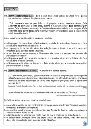 QUESTÕES


01. [1999 – habilidades 5/6] - Leia o que disse João Cabral de Melo Neto, poeta
    pernambucano, sobre a função de seus textos:

    “Falo somente com o que falo: a linguagem enxuta, contato denso; falo
    somente do que falo: a vida seca, áspera e clara do sertão; falo somente por
    quem falo: o homem sertanejo sobrevivendo na adversidade e na míngua. Falo
    somente para quem falo: para os que precisam ser alertados para a situação da
    miséria no Nordeste.”

Para João Cabral de Melo Neto, no texto literário,

a) a linguagem do texto deve refletir o tema, e a fala do autor deve denunciar o fato
   social para determinados leitores. X
b) a linguagem do texto não deve ter relação com o tema, e o autor deve ser
   imparcial para que seu texto seja lido.
c) o escritor deve saber separar a linguagem do tema e a perspectiva pessoal da
   perspectiva do leitor.
d) a linguagem pode ser separada do tema, e o escritor deve ser o delator do fato
   social para todos os leitores.
e) a linguagem está além do tema, e o fato social deve ser a proposta do escritor
   para convencer o leitor.

02. [1999 – habilidades 18/19/21] - Considere os textos abaixo.

    (...) de modo particular, quero encorajar os crentes empenhados no campo da
    filosofia para que iluminem os diversos âmbitos da atividade humana, graças ao
    exercício de uma razão que se torna mais segura e perspicaz com o apoio que
    recebe da fé.
   (Papa João Paulo II. Carta Encíclica Fides et Ratio aos bispos da igreja católica sobre as relações entre fé e razão,
                                                                                                                   1998)


    As verdades da razão natural não contradizem as verdades da fé cristã.
                                                                          (São Tomás de Aquino - pensador medieval)


Refletindo sobre os textos, pode-se concluir que

a) a encíclica papal está em contradição com o pensamento de São Tomás de Aquino,
   refletindo a diferença de épocas.
b) a encíclica papal procura complementar São Tomás de Aquino, pois este colocava
   a razão natural acima da fé.
c) a Igreja medieval valorizava a razão mais do que a encíclica de João Paulo II.
d) o pensamento teológico teve sua importância na Idade Média, mas, em nossos
   dias, não tem relação com o pensamento filosófico.
                                                                                                                    2
 