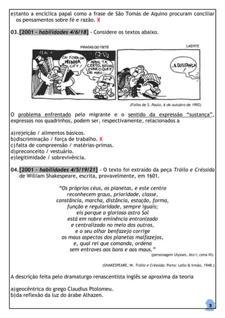 e) tanto a encíclica papal como a frase de São Tomás de Aquino procuram conciliar
   os pensamentos sobre fé e razão. X

03. [2001 – habilidades 4/6/18] - Considere os textos abaixo.




                                                     (Folha de S. Paulo, 6 de outubro de 1992)

O problema enfrentado pelo migrante e o sentido da expressão “sustança”,
expressos nos quadrinhos, podem ser, respectivamente, relacionados a

a) rejeição / alimentos básicos.
b) discriminação / força de trabalho. X
c) falta de compreensão / matérias-primas.
d) preconceito / vestuário.
e) legitimidade / sobrevivência.

04. [2001 – habilidades 4/5/19/21] - O texto foi extraído da peça Tróilo e Créssida
    de William Shakespeare, escrita, provavelmente, em 1601.

                   “Os próprios céus, os planetas, e este centro
                      reconhecem graus, prioridade, classe,
                  constância, marcha, distância, estação, forma,
                      função e regularidade, sempre iguais;
                           eis porque o glorioso astro Sol
                       está em nobre eminência entronizado
                         e centralizado no meio dos outros,
                           e o seu olhar benfazejo corrige
                    os maus aspectos dos planetas malfazejos,
                          e, qual rei que comanda, ordena
                        sem entraves aos bons e aos maus.”
                                                                 (personagem Ulysses, Ato I, cena III).

                                      (SHAKESPEARE, W. Tróilo e Créssida: Porto: Lello & Irmão, 1948.)


A descrição feita pelo dramaturgo renascentista inglês se aproxima da teoria

a) geocêntrica do grego Claudius Ptolomeu.
b) da reflexão da luz do árabe Alhazen.
                                                                                                   3
 