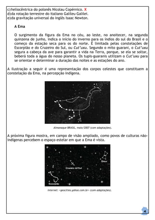 c) heliocêntrica do polonês Nicolau Copérnico. X
d) da rotação terrestre do italiano Galileu Galilei.
e) da gravitação universal do inglês Isaac Newton.

    A Ema

    O surgimento da figura da Ema no céu, ao leste, no anoitecer, na segunda
    quinzena de junho, indica o início do inverno para os índios do sul do Brasil e o
    começo da estação seca para os do norte. É limitada pelas constelações de
    Escorpião e do Cruzeiro do Sul, ou Cut’uxu. Segundo o mito guarani, o Cut’uxu
    segura a cabeça da ave para garantir a vida na Terra, porque, se ela se soltar,
    beberá toda a água do nosso planeta. Os tupis-guaranis utilizam o Cut’uxu para
    se orientar e determinar a duração das noites e as estações do ano.

A ilustração a seguir é uma representação dos corpos celestes que constituem a
constelação da Ema, na percepção indígena.




                             Almanaque BRASIL, maio/2007 (com adaptações).


A próxima figura mostra, em campo de visão ampliado, como povos de culturas não-
indígenas percebem o espaço estelar em que a Ema é vista.




                         Internet: <geocities.yahoo.com.br> (com adaptações).




                                                                                  4
 