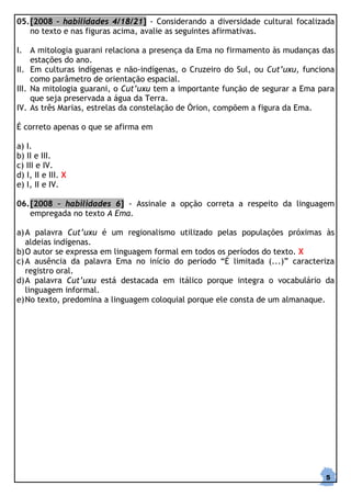 05. [2008 – habilidades 4/18/21] - Considerando a diversidade cultural focalizada
    no texto e nas figuras acima, avalie as seguintes afirmativas.

I. A mitologia guarani relaciona a presença da Ema no firmamento às mudanças das
     estações do ano.
II. Em culturas indígenas e não-indígenas, o Cruzeiro do Sul, ou Cut’uxu, funciona
     como parâmetro de orientação espacial.
III. Na mitologia guarani, o Cut’uxu tem a importante função de segurar a Ema para
     que seja preservada a água da Terra.
IV. As três Marias, estrelas da constelação de Órion, compõem a figura da Ema.

É correto apenas o que se afirma em

a) I.
b) II e III.
c) III e IV.
d) I, II e III. X
e) I, II e IV.

06. [2008 – habilidades 6] - Assinale a opção correta a respeito da linguagem
    empregada no texto A Ema.

a) A palavra Cut’uxu é um regionalismo utilizado pelas populações próximas às
   aldeias indígenas.
b) O autor se expressa em linguagem formal em todos os períodos do texto. X
c) A ausência da palavra Ema no início do período “É limitada (...)” caracteriza
   registro oral.
d) A palavra Cut’uxu está destacada em itálico porque integra o vocabulário da
   linguagem informal.
e) No texto, predomina a linguagem coloquial porque ele consta de um almanaque.




                                                                               5
 