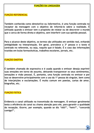 FUNÇÕES DA LINGUAGEM



FUNÇÃO REFERENCIAL



Também conhecida como denotativa ou informativa, é uma função centrada no
receptor da mensagem com o objetivo de informá-lo sobre a realidade. É
utilizada quando o emissor tem o propósito de relatar ou de descrever o mundo
que o cerca de forma direta e objetiva, sem interferir com sua opinião pessoal.



Para o alcance deste objetivo, os termos são utilizados em sentido real, evitando
ambigüidade na interpretação. Em geral, prevalece a 3ª pessoa e o texto é
centrado no referente, ou seja, naquilo que é falado. É o caso das informações
trazidas em bulas farmacêuticas, trabalhos escolares, jornais, etc.



FUNÇÃO EMOTIVA



É também chamada de expressiva e é usada quando o emissor deseja exprimir
suas emoções em torno do assunto, deixando transparecer os seus sentimentos,
sensações e visão pessoal. É, portanto, uma função centrada no emissor e por
isso se desenvolve principalmente com o uso da 1ª pessoa do singular, bem como
de interjeições e exclamações. É muito comum em poesias, cartas de amor,
biografias, etc.



FUNÇÃO FÁTICA



Evidencia o canal utilizado na transmissão da mensagem. O emissor geralmente
testa a eficiência do canal ou chama atenção para ele, para garantir a qualidade
da recepção. Ocorre, por exemplo, quando se diz “Alô?”, “hein?”, “concorda
comigo?”.




                                                                              6
 