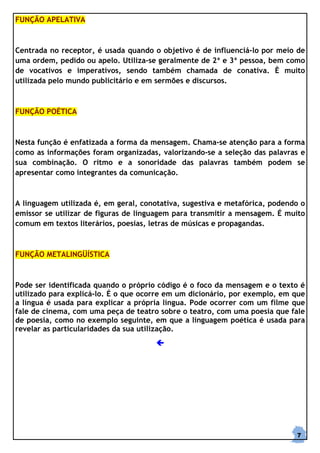 FUNÇÃO APELATIVA



Centrada no receptor, é usada quando o objetivo é de influenciá-lo por meio de
uma ordem, pedido ou apelo. Utiliza-se geralmente de 2ª e 3ª pessoa, bem como
de vocativos e imperativos, sendo também chamada de conativa. È muito
utilizada pelo mundo publicitário e em sermões e discursos.



FUNÇÃO POÉTICA



Nesta função é enfatizada a forma da mensagem. Chama-se atenção para a forma
como as informações foram organizadas, valorizando-se a seleção das palavras e
sua combinação. O ritmo e a sonoridade das palavras também podem se
apresentar como integrantes da comunicação.



A linguagem utilizada é, em geral, conotativa, sugestiva e metafórica, podendo o
emissor se utilizar de figuras de linguagem para transmitir a mensagem. É muito
comum em textos literários, poesias, letras de músicas e propagandas.



FUNÇÃO METALINGÜÍSTICA



Pode ser identificada quando o próprio código é o foco da mensagem e o texto é
utilizado para explicá-lo. É o que ocorre em um dicionário, por exemplo, em que
a língua é usada para explicar a própria língua. Pode ocorrer com um filme que
fale de cinema, com uma peça de teatro sobre o teatro, com uma poesia que fale
de poesia, como no exemplo seguinte, em que a linguagem poética é usada para
revelar as particularidades da sua utilização.




                                                                             7
 