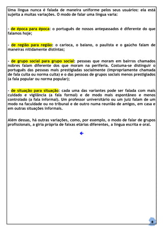 Uma língua nunca é falada de maneira uniforme pelos seus usuários: ela está
sujeita a muitas variações. O modo de falar uma língua varia:


- de época para época: o português de nossos antepassados é diferente do que
falamos hoje;


- de região para região: o carioca, o baiano, o paulista e o gaúcho falam de
maneiras nitidamente distintas;


- de grupo social para grupo social: pessoas que moram em bairros chamados
nobres falam diferente dos que moram na periferia. Costuma-se distinguir o
português das pessoas mais prestigiadas socialmente (impropriamente chamada
de fala culta ou norma culta) e o das pessoas de grupos sociais menos prestigiados
(a fala popular ou norma popular);


- de situação para situação: cada uma das variantes pode ser falada com mais
cuidado e vigilância (a fala formal) e de modo mais espontâneo e menos
controlado (a fala informal). Um professor universitário ou um juiz falam de um
modo na faculdade ou no tribunal e de outro numa reunião de amigos, em casa e
em outras situações informais.


Além dessas, há outras variações, como, por exemplo, o modo de falar de grupos
profissionais, a gíria própria de faixas etárias diferentes, a língua escrita e oral.




                                                                                  8
 