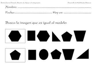 Benito García Peinado. Maestro de Apoyo a la integración.                 Desarrollo de Habilidades Básicas.


      Nombre: ......................................................................................
      Fecha:............................................ Hoy es: ................................


      Busca la imagen que es igual al modelo:
 