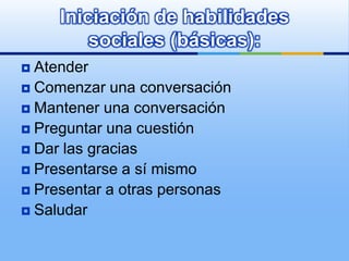 Iniciación de habilidades
         sociales (básicas):
 Atender
 Comenzar una conversación
 Mantener una conversación
 Preguntar una cuestión
 Dar las gracias
 Presentarse a sí mismo
 Presentar a otras personas
 Saludar
 