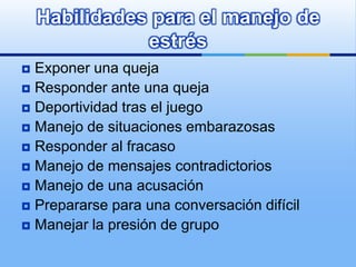 Habilidades para el manejo de
               estrés
 Exponer una queja
 Responder ante una queja
 Deportividad tras el juego
 Manejo de situaciones embarazosas
 Responder al fracaso
 Manejo de mensajes contradictorios
 Manejo de una acusación
 Prepararse para una conversación difícil
 Manejar la presión de grupo
 