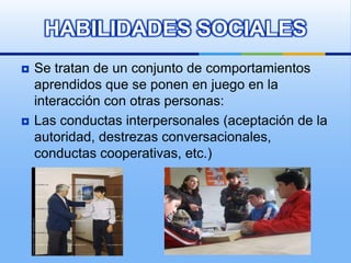 HABILIDADES SOCIALES
   Se tratan de un conjunto de comportamientos
    aprendidos que se ponen en juego en la
    interacción con otras personas:
   Las conductas interpersonales (aceptación de la
    autoridad, destrezas conversacionales,
    conductas cooperativas, etc.)
 
