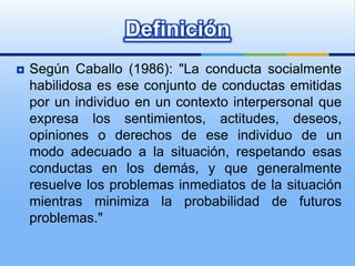 Definición
   Según Caballo (1986): "La conducta socialmente
    habilidosa es ese conjunto de conductas emitidas
    por un individuo en un contexto interpersonal que
    expresa los sentimientos, actitudes, deseos,
    opiniones o derechos de ese individuo de un
    modo adecuado a la situación, respetando esas
    conductas en los demás, y que generalmente
    resuelve los problemas inmediatos de la situación
    mientras minimiza la probabilidad de futuros
    problemas."
 