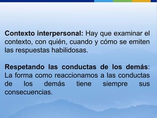 Contexto interpersonal: Hay que examinar el
contexto, con quién, cuando y cómo se emiten
las respuestas habilidosas.

Respetando las conductas de los demás:
La forma como reaccionamos a las conductas
de    los  demás     tiene  siempre    sus
consecuencias.
 