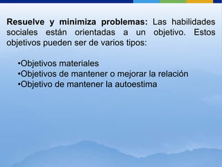 Resuelve y minimiza problemas: Las habilidades
sociales están orientadas a un objetivo. Estos
objetivos pueden ser de varios tipos:

  •Objetivos materiales
  •Objetivos de mantener o mejorar la relación
  •Objetivo de mantener la autoestima
 