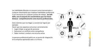 Las habilidades Blandas se conocen como transversales a
cualquier desempeño que implique habilidades profesional.
Y son necesarias en cualquier puesto de trabajo, las Soft
Skills, son el conjunto de características que nos hacen
destacar competitivamente como buenos profesionales.
Estos talentos que nos llegan a caracterizar logran por
ejemplo:
Hacer que nos sepamos comunicar correctamente
• Lograr dirigir un grupo de personas
• Solucionar un conflicto entre compañeros
• Saber motivar y realizar una escucha activa
La persona profesional podrá ser un punto de integración
en la empresa aportando valor a la misma.
 