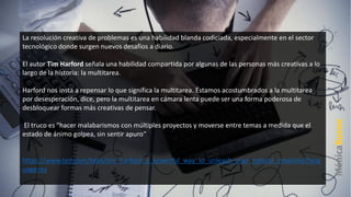 La resolución creativa de problemas es una habilidad blanda codiciada, especialmente en el sector
tecnológico donde surgen nuevos desafíos a diario.
El autor Tim Harford señala una habilidad compartida por algunas de las personas más creativas a lo
largo de la historia: la multitarea.
Harford nos insta a repensar lo que significa la multitarea. Estamos acostumbrados a la multitarea
por desesperación, dice, pero la multitarea en cámara lenta puede ser una forma poderosa de
desbloquear formas más creativas de pensar.
El truco es "hacer malabarismos con múltiples proyectos y moverse entre temas a medida que el
estado de ánimo golpea, sin sentir apuro“
https://www.ted.com/talks/tim_harford_a_powerful_way_to_unleash_your_natural_creativity?lang
uage=es
 