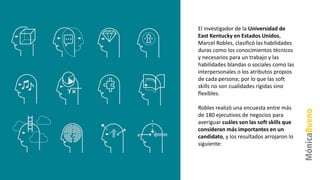 El investigador de la Universidad de
East Kentucky en Estados Unidos,
Marcel Robles, clasificó las habilidades
duras como los conocimientos técnicos
y necesarios para un trabajo y las
habilidades blandas o sociales como las
interpersonales o los atributos propios
de cada persona; por lo que las soft
skills no son cualidades rígidas sino
flexibles.
Robles realizó una encuesta entre más
de 180 ejecutivos de negocios para
averiguar cuáles son las soft skills que
consideran más importantes en un
candidato, y los resultados arrojaron lo
siguiente:
 
