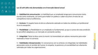 Las 10 soft skills más demandadas en el mercado laboral actual
1 – Habilidad de comunicación: La habilidad que un empleado tenga para comunicarse tanto
escrita como oralmente, así como para hablar en público o saber escuchar al resto de sus
compañeros marca la diferencia.
2 – Cortesía: El respeto hacia el otro es altamente valorado en todos los ámbitos y el profesional
no es la excepción.
3 – Flexibilidad: La flexibilidad en un empleado es fundamental, ya que si carece de esta condición
le será difícil adaptarse a un mercado en constante cambio.
4 – Integridad: Tanto la ética como la moral o la honestidad son valores necesarios para estar
motivado a hacer lo correcto.
5 – Habilidades interpersonales: En consonancia con la cortesía o la integridad, las habilidades
personales como el sentido del humor, la empatía, la paciencia y la sociabilidad son altamente
valoradas por todas las organizaciones.
 
