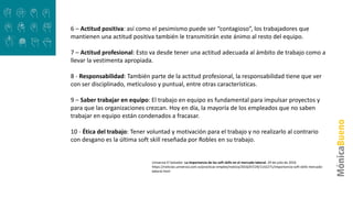 6 – Actitud positiva: así como el pesimismo puede ser “contagioso”, los trabajadores que
mantienen una actitud positiva también le transmitirán este ánimo al resto del equipo.
7 – Actitud profesional: Esto va desde tener una actitud adecuada al ámbito de trabajo como a
llevar la vestimenta apropiada.
8 - Responsabilidad: También parte de la actitud profesional, la responsabilidad tiene que ver
con ser disciplinado, meticuloso y puntual, entre otras características.
9 – Saber trabajar en equipo: El trabajo en equipo es fundamental para impulsar proyectos y
para que las organizaciones crezcan. Hoy en día, la mayoría de los empleados que no saben
trabajar en equipo están condenados a fracasar.
10 - Ética del trabajo: Tener voluntad y motivación para el trabajo y no realizarlo al contrario
con desgano es la última soft skill reseñada por Robles en su trabajo.
Universia El Salvador .La importancia de las soft skills en el mercado laboral. 29 de julio de 2016
https://noticias.universia.com.sv/practicas-empleo/noticia/2016/07/29/1142271/importancia-soft-skills-mercado-
laboral.html
 