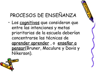 PROCESOS DE ENSEÑANZA Los  cognitivos  que consideran que entre las intenciones y metas prioritarias de la escuela deberían concentrarse las técnicas de  aprender aprender  , o  enseñar a   pensar (Bruner, Maculure y Davis y Nikerson). 