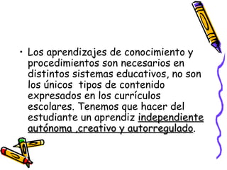 Los aprendizajes de conocimiento y procedimientos son necesarios en distintos sistemas educativos, no son los únicos  tipos de contenido expresados en los currículos escolares. Tenemos que hacer del estudiante un aprendiz  independiente autónoma ,creativo y autorregulado .  