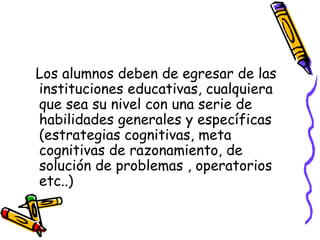Los alumnos deben de egresar de las instituciones educativas, cualquiera que sea su nivel con una serie de habilidades generales y específicas  (estrategias cognitivas, meta cognitivas de razonamiento, de solución de problemas , operatorios etc..)  