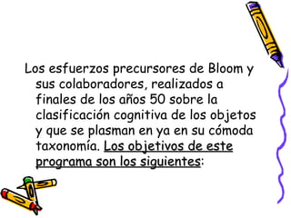 Los esfuerzos precursores de Bloom y sus colaboradores, realizados a finales de los años 50 sobre la clasificación cognitiva de los objetos y que se plasman en ya en su cómoda taxonomía.  Los objetivos de este programa son los siguientes :  