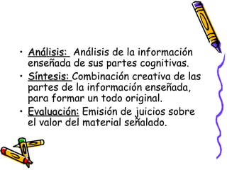 Análisis:  Análisis de la información enseñada de sus partes cognitivas. Síntesis:  Combinación creativa de las partes de la información enseñada, para formar un todo original. Evaluación:  Emisión de juicios sobre el valor del material señalado. 