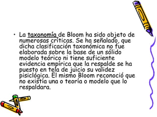 La  taxonomía  de Bloom ha sido objeto de numerosas críticas. Se ha señalado, que dicha clasificación taxonómica no fue elaborada sobre la base de un sólido modelo teórico ni tiene suficiente evidencia empírica que la respalde se ha puesto en tela de juicio su validez pisiclógica. El mismo Bloom reconoció que no existía una o teoría o modelo que lo respaldara.  