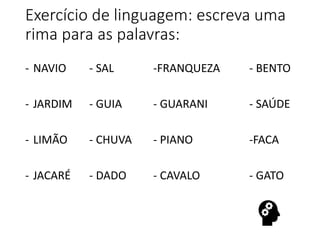 Exercício de linguagem: escreva uma
rima para as palavras:
- NAVIO - SAL -FRANQUEZA - BENTO
- JARDIM - GUIA - GUARANI - SAÚDE
- LIMÃO - CHUVA - PIANO -FACA
- JACARÉ - DADO - CAVALO - GATO
 