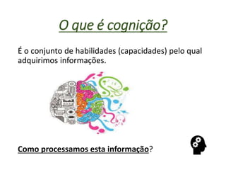 O que é cognição?
É o conjunto de habilidades (capacidades) pelo qual
adquirimos informações.
Como processamos esta informação?
 