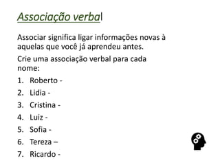 Associação verbal
Associar significa ligar informações novas à
aquelas que você já aprendeu antes.
Crie uma associação verbal para cada
nome:
1. Roberto -
2. Lidia -
3. Cristina -
4. Luiz -
5. Sofia -
6. Tereza –
7. Ricardo -
 