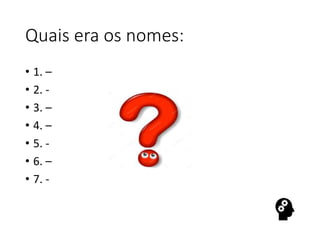 Quais era os nomes:
• 1. –
• 2. -
• 3. –
• 4. –
• 5. -
• 6. –
• 7. -
 